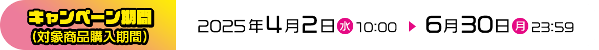 キャンペーン期間（対象商品購入期間） 2025年4月2日（水）10:00 ▶ 6月30日（月）23:59