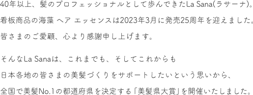 40年以上、髪のプロフェッショナルとして歩んできたLa Sana(ラサーナ)。看板商品の海藻 ヘア エッセンスは2023年3月に発売25周年を迎えました。皆さまのご愛顧、心より感謝申し上げます。  そんなLa Sanaは、これまでも、そしてこれからも日本各地の皆さまの美髪づくりをサポートしたいという思いから、全国で美髪No.1の都道府県を決定する「美髪県大賞」を開催いたしました。