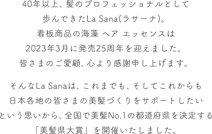 40年以上、髪のプロフェッショナルとして歩んできたLa Sana(ラサーナ)。看板商品の海藻 ヘア エッセンスは2023年3月に発売25周年を迎えました。皆さまのご愛顧、心より感謝申し上げます。  そんなLa Sanaは、これまでも、そしてこれからも日本各地の皆さまの美髪づくりをサポートしたいという思いから、全国で美髪No.1の都道府県を決定する「美髪県大賞」を開催いたしました。