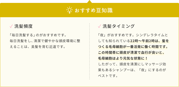 おすすめ豆知識  ✓ 洗髪頻度  「毎日洗髪する」のがおすすめです。毎日洗髪をし、清潔で健やかな頭皮環境に整えることは、美髪を育む近道です。  ✓ 洗髪タイミング  「夜」がおすすめです。シンデレラタイムとしても知られている22時〜午前2時は、髪をつくる毛母細胞が一番活発に働く時間です。この時間帯に頭皮が清潔で血行が良いと、毛母細胞はより元気な状態に！したがって、頭皮を清潔にしマッサージ効果もあるシャンプーは、「夜」にするのがベストです。