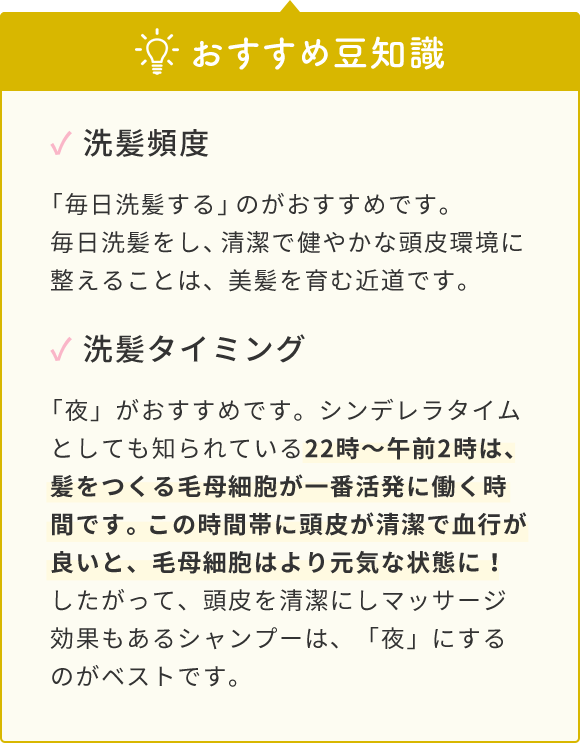 おすすめ豆知識  ✓ 洗髪頻度  「毎日洗髪する」のがおすすめです。毎日洗髪をし、清潔で健やかな頭皮環境に整えることは、美髪を育む近道です。  ✓ 洗髪タイミング  「夜」がおすすめです。シンデレラタイムとしても知られている22時〜午前2時は、髪をつくる毛母細胞が一番活発に働く時間です。この時間帯に頭皮が清潔で血行が良いと、毛母細胞はより元気な状態に！したがって、頭皮を清潔にしマッサージ効果もあるシャンプーは、「夜」にするのがベストです。