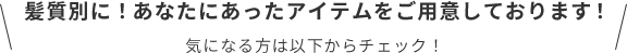 髪質別に！あなたにあったアイテムをご用意しております！  気になる方は以下からチェック！