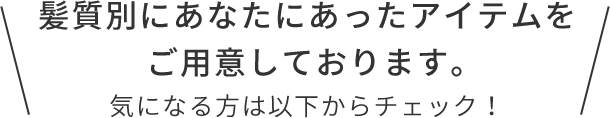 髪質別に！あなたにあったアイテムをご用意しております！  気になる方は以下からチェック！