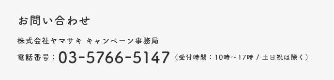 お問い合わせ 株式会社ヤマサキ キャンペーン事務局 電話番号：03-5766-5147(受付時間：10時～17時/土日祝は除く)