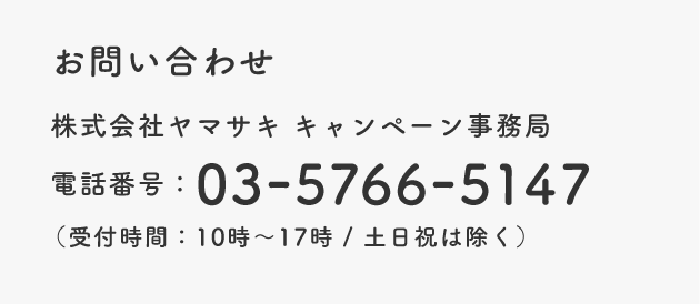 お問い合わせ 株式会社ヤマサキ キャンペーン事務局 電話番号：03-5766-5147(受付時間：10時～17時/土日祝は除く)