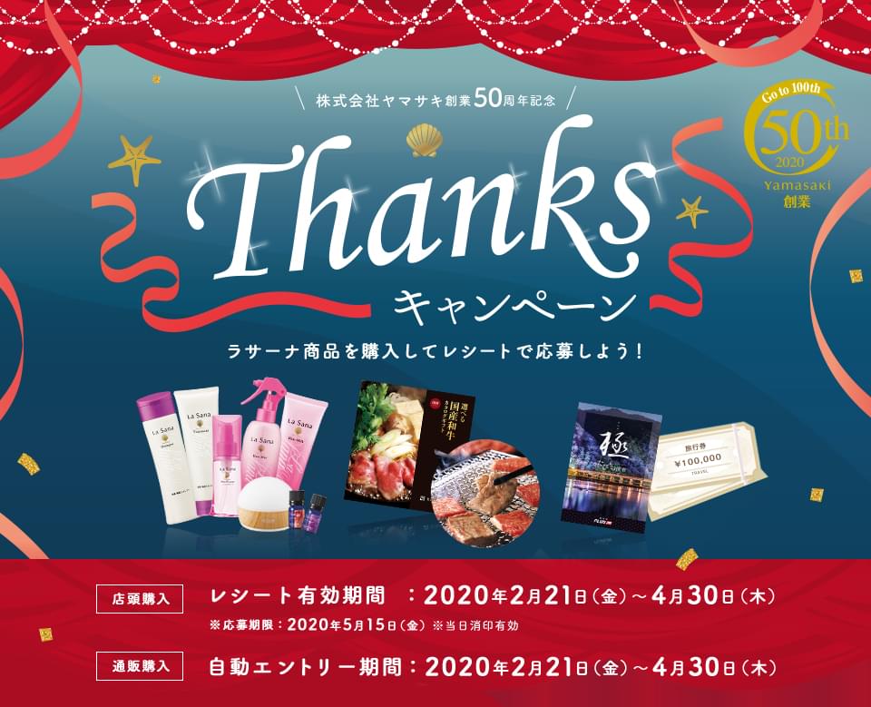 株式会社ヤマサキ 創業50周年記念 Thanksキャンペーン Go to 100th 50th 2020 Yamasaki創業 ラサーナ商品を購入してレシートで応募しよう！ 店頭購入 レシート有効期限：2020年2月21日(金)～4月30日(木) ※応募期限：2020年5月15日(金) ※当日消印有効 通販購入 自動エントリー期間：2020年2月21日(金)～4月31日