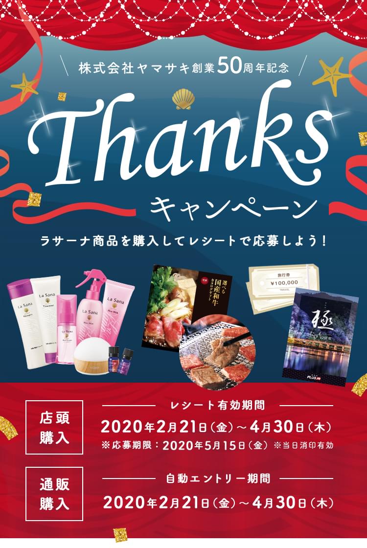 株式会社ヤマサキ 創業50周年記念 Thanksキャンペーン Go to 100th 50th 2020 Yamasaki創業 ラサーナ商品を購入してレシートで応募しよう！ 店頭購入 レシート有効期限：2020年2月21日(金)～4月30日(木) ※応募期限：2020年5月15日(金) ※当日消印有効 通販購入 自動エントリー期間：2020年2月21日(金)～4月31日