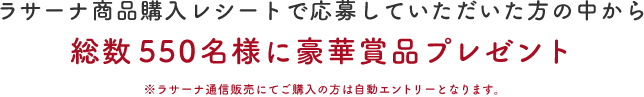 ラサーナ商品購入レシートで応募していただいた方の中から総数550名様に豪華賞品プレゼント ※ラサーナ通信販売にてご購入のかたは自動エントリーとなります。