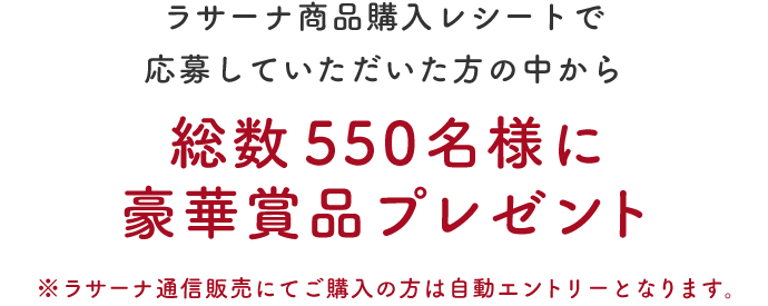 ラサーナ商品購入レシートで応募していただいた方の中から総数550名様に豪華賞品プレゼント ※ラサーナ通信販売にてご購入のかたは自動エントリーとなります。