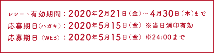 レシート有効期限；2020年2月21日(金)～4月30日(木)まで 応募期日(ハガキ)：2020年5月15日(金) ※当日消印有効 応募期日(WEB)：2020年5月15日(金) ※24:00まで