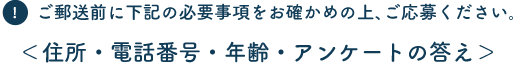 ご郵送前に下記の必要事項をお確かめの上、ご応募ください。 ＜住所・電話番号・年齢・アンケートの答え＞