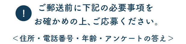 ご郵送前に下記の必要事項をお確かめの上、ご応募ください。 ＜住所・電話番号・年齢・アンケートの答え＞