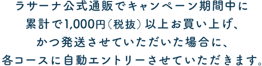 ラサーナ公式通信販売でキャンペーン期間中に累計で1,000円（税抜）以上お買い上げ、かつ発送させていただいた場合に、各コースに自動エントリーさせていただきます。