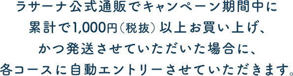 ラサーナ公式通信販売でキャンペーン期間中に累計で1,000円（税抜）以上お買い上げ、かつ発送させていただいた場合に、各コースに自動エントリーさせていただきます。