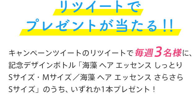 リツイートでプレゼントが当たる！！キャンペーンツイートのリツイートで毎週3名様に、記念デザインボトル 「海藻 ヘア エッセンス しっとり Sサイズ・Mサイズ ／ 海藻 ヘア エッセンス さらさら Sサイズ」のうち、いずれか1本プレゼント！