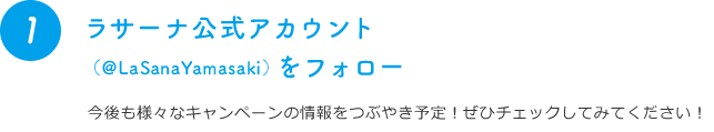 1 ラサーナ公式アカウント（@LaSanaYamasaki）をフォロー 今後も様々なキャンペーンの情報をつぶやき予定！ぜひチェックしてみてください！