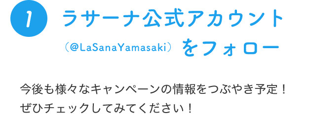 1 ラサーナ公式アカウント（@LaSanaYamasaki）をフォロー 今後も様々なキャンペーンの情報をつぶやき予定！ぜひチェックしてみてください！