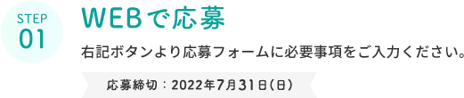 STEP 01  WEBで応募  右記ボタンより応募フォームに必要事項をご入力ください。  応募締切：2022年7月31日(日)