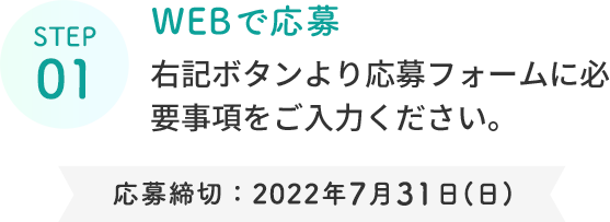 STEP 01  WEBで応募  右記ボタンより応募フォームに必要事項をご入力ください。  応募締切：2022年7月31日(日)