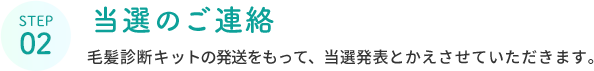 STEP 02  当選のご連絡  毛髪診断キットの発送をもって、当選発表とかえさせていただきます。