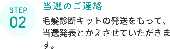 STEP 02  当選のご連絡  毛髪診断キットの発送をもって、当選発表とかえさせていただきます。