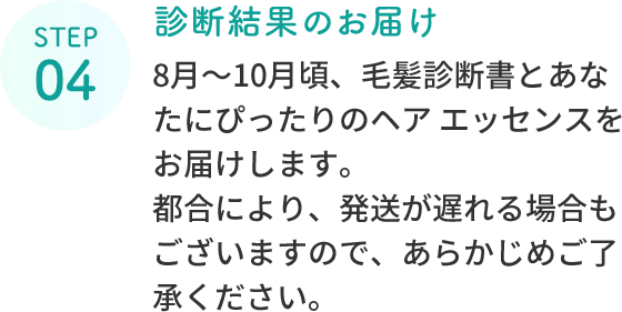 STEP 04  診断結果のお届け  8月～10月頃、毛髪診断書とあなたにぴったりのヘア エッセンスをお届けします。都合により、発送が遅れる場合もございますので、あらかじめご了承ください。