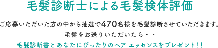 毛髪診断士による毛髪検体評価  ご応募いただいた方の中から抽選で470名様を毛髪診断させていただきます。毛髪をお送りいただいたら・・毛髪診断書とあなたにぴったりのヘア エッセンスをプレゼント！！