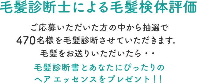 毛髪診断士による毛髪検体評価  ご応募いただいた方の中から抽選で470名様を毛髪診断させていただきます。毛髪をお送りいただいたら・・毛髪診断書とあなたにぴったりのヘア エッセンスをプレゼント！！