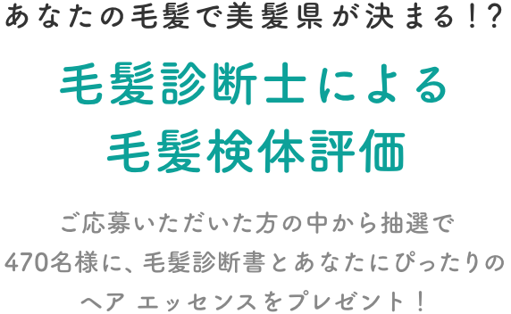 あなたの毛髪で美髪県が決まる！？  毛髪診断士による毛髪検体評価  ご応募いただいた方の中から抽選で470名様に、毛髪診断書とあなたにぴったりのヘア エッセンスをプレゼント！