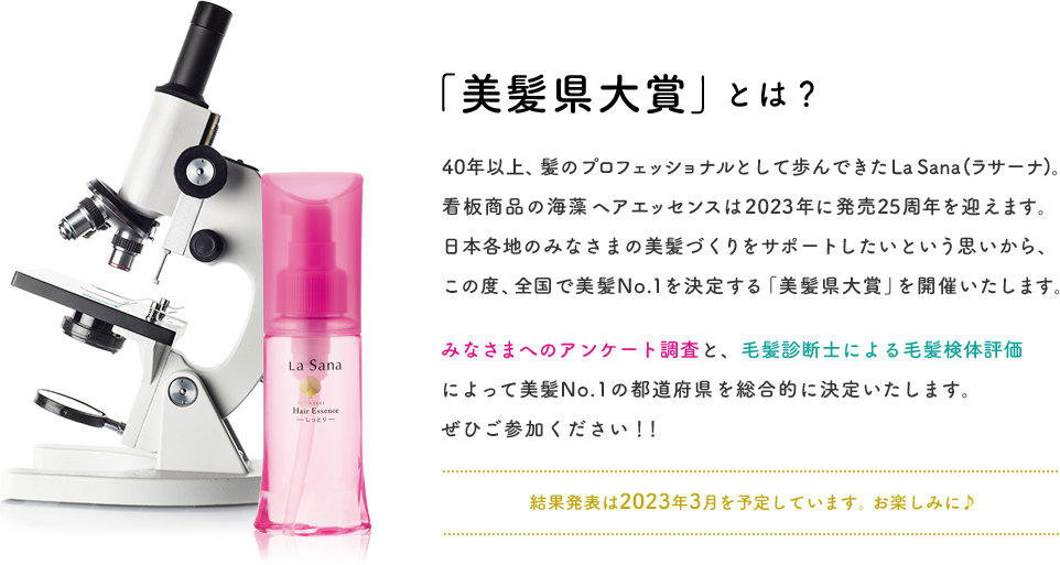 「美髪県大賞」とは？  40年以上、髪のプロフェッショナルとして歩んできたLa Sana(ラサーナ)。看板商品の海藻 ヘア エッセンスは2023年に発売25周年を迎えます。日本各地のみなさまの美髪づくりをサポートしたいという思いから、この度、全国で美髪No.1を決定する「美髪県大賞」を開催いたします。 みなさまへのアンケート調査と、毛髪診断士による毛髪検体評価によって美髪No.1の都道府県を総合的に決定いたします。ぜひご参加ください！！  結果発表は2023年3月を予定しています。お楽しみに♪
