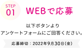 STEP 01  WEBで応募  以下ボタンより アンケートフォームにご回答ください。  応募締切：2022年9月30日(金)