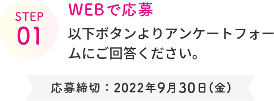 STEP 01  WEBで応募  以下ボタンより アンケートフォームにご回答ください。  応募締切：2022年9月30日(金)