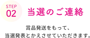 STEP 02  当選のご連絡  賞品発送をもって、当選発表とかえさせていただきます。