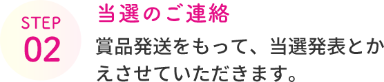 STEP 02  当選のご連絡  賞品発送をもって、当選発表とかえさせていただきます。