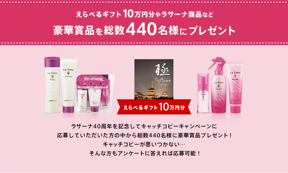 えらべるギフト10万円分やラサーナ商品など豪華賞品を総数440名様にプレゼント えらべるギフト10万円分 ラサーナ40周年を記念してキャッチコピーキャンペーンに応募していただいた方の中から総数440名様に豪華賞品プレゼント！キャッチコピーが思いつかない…そんな方もアンケートに答えれば応募可能！