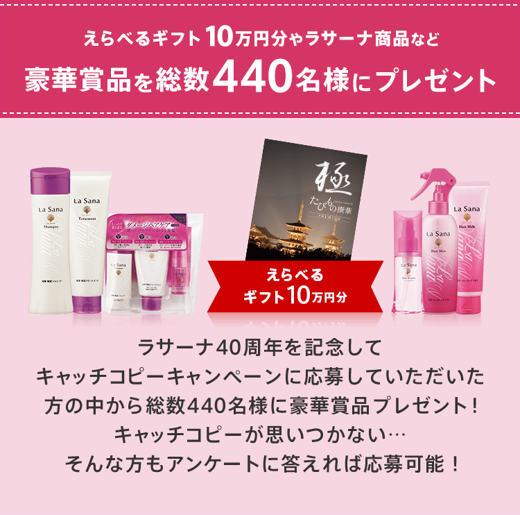 えらべるギフト10万円分やラサーナ商品など豪華賞品を総数440名様にプレゼント えらべるギフト10万円分 ラサーナ40周年を記念してキャッチコピーキャンペーンに応募していただいた方の中から総数440名様に豪華賞品プレゼント！キャッチコピーが思いつかない…そんな方もアンケートに答えれば応募可能！