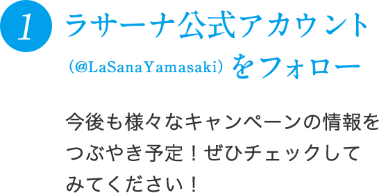 1 ラサーナ公式アカウント（@LaSanaYamasaki）をフォロー 今後も様々なキャンペーンの情報をつぶやき予定！ぜひチェックしてみてください！