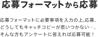 応募フォーマットから応募 応募フォーマットに必要事項を入力の上、応募。どうしてもキャッチコピーが思いつかない…。そんな方もアンケートに答えれば応募可能！