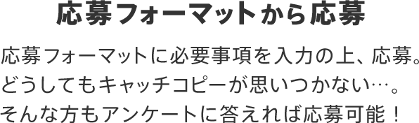 応募フォーマットから応募 応募フォーマットに必要事項を入力の上、応募。どうしてもキャッチコピーが思いつかない…。そんな方もアンケートに答えれば応募可能！