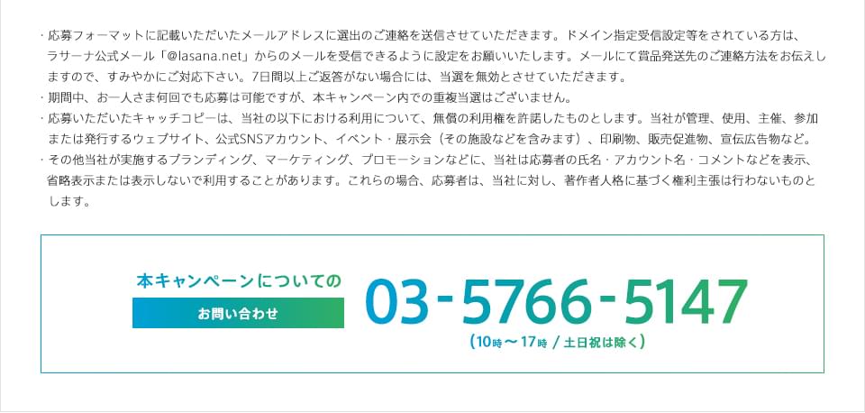 ・応募フォーマットに記載いただいたメールアドレスに選出のご連絡を送信させていただきます。メールアドレスのドメイン指定受信の設定をされている方は、web＠lasana.netからのメール受信設定をお願いいたします。メールにて賞品発送先のご連絡方法をお伝えしますので、すみやかにご対応下さい。7日間以上ご返答がない場合には、当選を無効とさせていただきます。・期間中、お一人さま何回でも応募は可能ですが、本キャンペーン内での重複当選はございません。・応募いただいたキャッチコピーは、当社の以下における利用について、無償の利用権を許諾したものとします。当社が管理、使用、主催、参加または発行するウェブサイト、公式SNSアカウント、イベント・展示会（その施設などを含みます）、印刷物、販売促進物、宣伝広告物など。・その他当社が実施するブランディング、マーケティング、プロモーションなどに、当社は応募者の氏名・アカウント名・コメントなどを表示、省略表示または表示しないで利用することがあります。これらの場合、応募者は、当社に対し、著作者人格に基づく権利主張は行わないものとします。 本キャンペーンについてのお問い合わせ 03-5766-5147 （10時～17時 / 土日祝は除く）