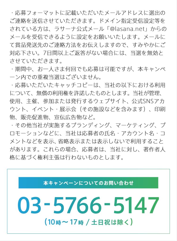 ・応募フォーマットに記載いただいたメールアドレスに選出のご連絡を送信させていただきます。メールアドレスのドメイン指定受信の設定をされている方は、web＠lasana.netからのメール受信設定をお願いいたします。メールにて賞品発送先のご連絡方法をお伝えしますので、すみやかにご対応下さい。7日間以上ご返答がない場合には、当選を無効とさせていただきます。・期間中、お一人さま何回でも応募は可能ですが、本キャンペーン内での重複当選はございません。・応募いただいたキャッチコピーは、当社の以下における利用について、無償の利用権を許諾したものとします。当社が管理、使用、主催、参加または発行するウェブサイト、公式SNSアカウント、イベント・展示会（その施設などを含みます）、印刷物、販売促進物、宣伝広告物など。・その他当社が実施するブランディング、マーケティング、プロモーションなどに、当社は応募者の氏名・アカウント名・コメントなどを表示、省略表示または表示しないで利用することがあります。これらの場合、応募者は、当社に対し、著作者人格に基づく権利主張は行わないものとします。 本キャンペーンについてのお問い合わせ 03-5766-5147 （10時～17時 / 土日祝は除く）