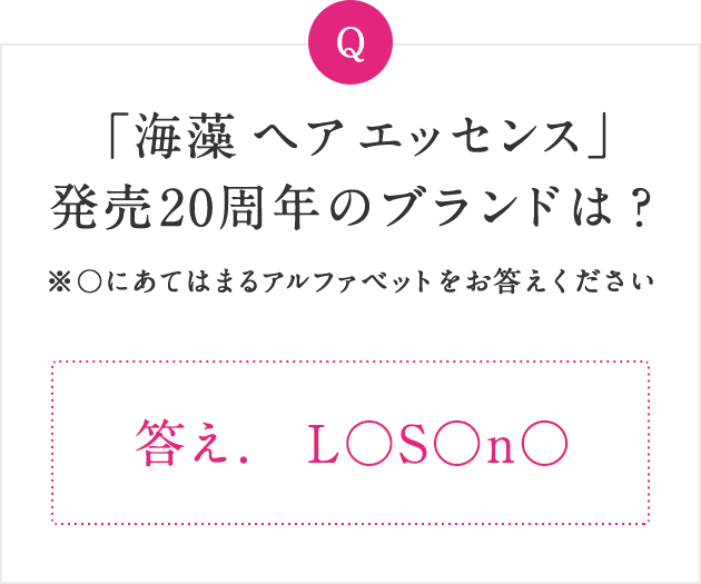 Q 「海藻 ヘア エッセンス」発売20周年のブランドは？ ※〇にあてはまるアルファベットをお答えください 答え. L○S○n○