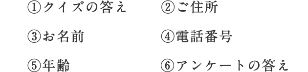 ①クイズの答え ②ご住所 ③お名前 ④電話番号 ⑤年齢 ⑥アンケートの答え