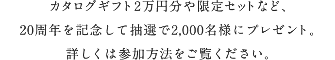 カタログギフト2万円分や限定セットなど、20周年を記念して抽選で2,000名様にプレゼント。詳しくは参加方法をご覧ください。