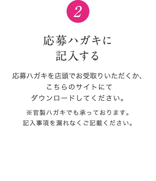 2 応募ハガキに記入する 応募ハガキを店頭でお受取りいただくか、こちらのサイトにてダウンロードしてください。※官製ハガキでも承っております。記入事項を漏れなくご記載ください。