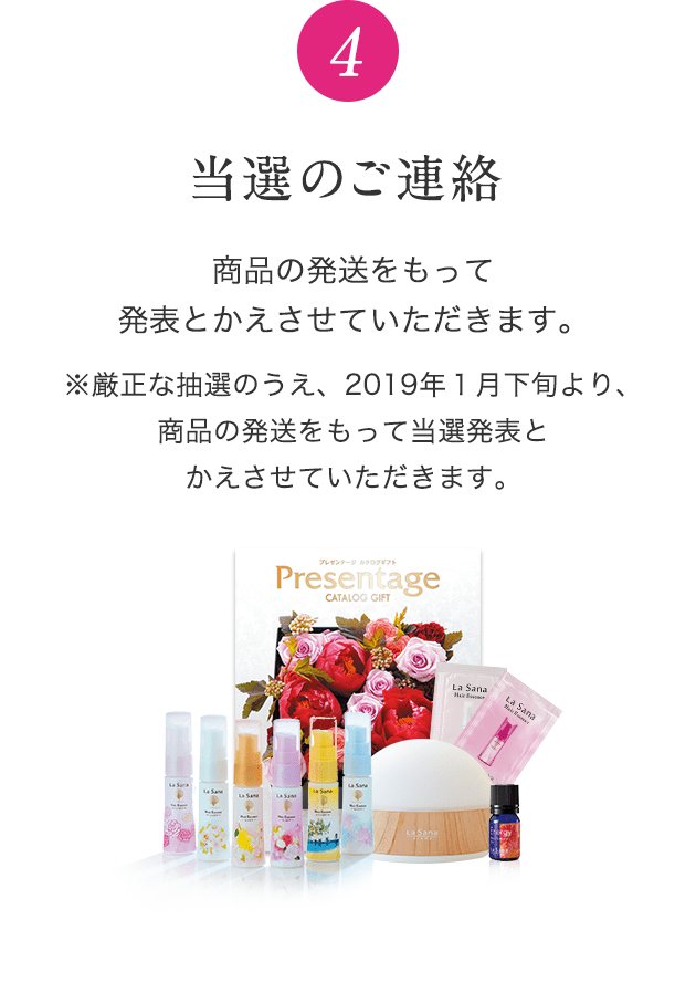 4 当選のご連絡 商品の発送をもって発表とかえさせていただきます。※厳正な抽選のうえ、2019年１月下旬より、商品の発送をもって当選発表とかえさせていただきます。