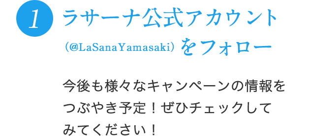 1 ラサーナ公式アカウント（@LaSanaYamasaki）をフォロー 今後も様々なキャンペーンの情報をつぶやき予定！ぜひチェックしてみてください！