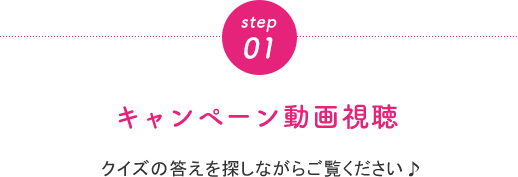 step01 キャンペーン動画視聴 クイズの答えを探しながらご覧ください♪