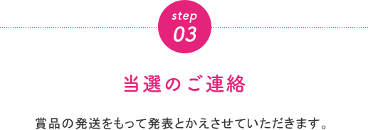 step03 当選のご連絡 賞品の発送をもって発表とかえさせていただきます。