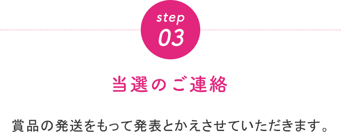 step03 当選のご連絡 賞品の発送をもって発表とかえさせていただきます。